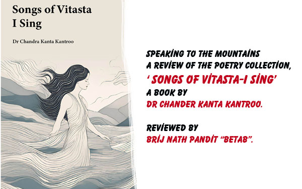 Speaking to the Mountains.A Review of the poetry collection, titled‘ Songs of Vitasta-I Sing’,A Book by Dr Chander Kanta Kantroo,Reviewed by Brij Nath Pandit “Betab”.